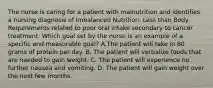 The nurse is caring for a patient with malnutrition and identifies a nursing diagnosis of Imbalanced Nutrition: Less than Body Requirements related to poor oral intake secondary to cancer treatment. Which goal set by the nurse is an example of a specific and measurable goal? A.The patient will take in 80 grams of protein per day. B. The patient will verbalize foods that are needed to gain weight. C. The patient will experience no further nausea and vomiting. D. The patient will gain weight over the next few months.