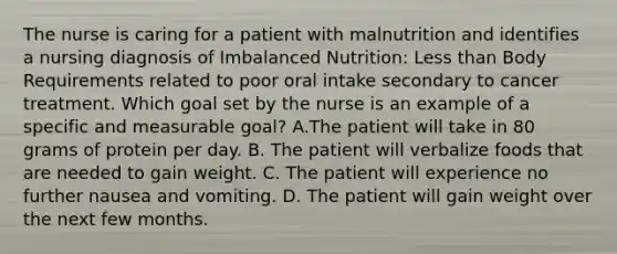 The nurse is caring for a patient with malnutrition and identifies a nursing diagnosis of Imbalanced Nutrition: <a href='https://www.questionai.com/knowledge/k7BtlYpAMX-less-than' class='anchor-knowledge'>less than</a> Body Requirements related to poor oral intake secondary to cancer treatment. Which goal set by the nurse is an example of a specific and measurable goal? A.The patient will take in 80 grams of protein per day. B. The patient will verbalize foods that are needed to gain weight. C. The patient will experience no further nausea and vomiting. D. The patient will gain weight over the next few months.