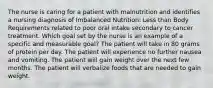 The nurse is caring for a patient with malnutrition and identifies a nursing diagnosis of Imbalanced Nutrition: Less than Body Requirements related to poor oral intake secondary to cancer treatment. Which goal set by the nurse is an example of a specific and measurable goal? The patient will take in 80 grams of protein per day. The patient will experience no further nausea and vomiting. The patient will gain weight over the next few months. The patient will verbalize foods that are needed to gain weight.