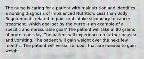 The nurse is caring for a patient with malnutrition and identifies a nursing diagnosis of Imbalanced Nutrition: <a href='https://www.questionai.com/knowledge/k7BtlYpAMX-less-than' class='anchor-knowledge'>less than</a> Body Requirements related to poor oral intake secondary to cancer treatment. Which goal set by the nurse is an example of a specific and measurable goal? The patient will take in 80 grams of protein per day. The patient will experience no further nausea and vomiting. The patient will gain weight over the next few months. The patient will verbalize foods that are needed to gain weight.