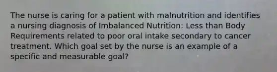 The nurse is caring for a patient with malnutrition and identifies a nursing diagnosis of Imbalanced Nutrition: Less than Body Requirements related to poor oral intake secondary to cancer treatment. Which goal set by the nurse is an example of a specific and measurable goal?