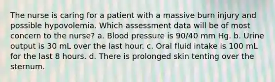 The nurse is caring for a patient with a massive burn injury and possible hypovolemia. Which assessment data will be of most concern to the nurse? a. Blood pressure is 90/40 mm Hg. b. Urine output is 30 mL over the last hour. c. Oral fluid intake is 100 mL for the last 8 hours. d. There is prolonged skin tenting over the sternum.