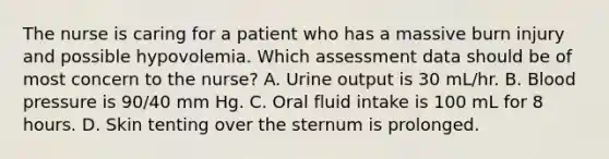 The nurse is caring for a patient who has a massive burn injury and possible hypovolemia. Which assessment data should be of most concern to the nurse? A. Urine output is 30 mL/hr. B. Blood pressure is 90/40 mm Hg. C. Oral fluid intake is 100 mL for 8 hours. D. Skin tenting over the sternum is prolonged.