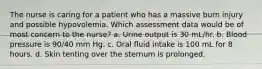 The nurse is caring for a patient who has a massive burn injury and possible hypovolemia. Which assessment data would be of most concern to the nurse? a. Urine output is 30 mL/hr. b. Blood pressure is 90/40 mm Hg. c. Oral fluid intake is 100 mL for 8 hours. d. Skin tenting over the sternum is prolonged.