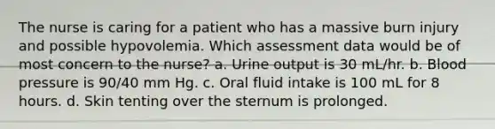 The nurse is caring for a patient who has a massive burn injury and possible hypovolemia. Which assessment data would be of most concern to the nurse? a. Urine output is 30 mL/hr. b. Blood pressure is 90/40 mm Hg. c. Oral fluid intake is 100 mL for 8 hours. d. Skin tenting over the sternum is prolonged.