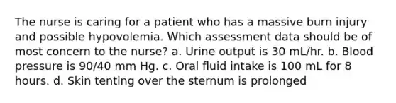 The nurse is caring for a patient who has a massive burn injury and possible hypovolemia. Which assessment data should be of most concern to the nurse? a. Urine output is 30 mL/hr. b. <a href='https://www.questionai.com/knowledge/kD0HacyPBr-blood-pressure' class='anchor-knowledge'>blood pressure</a> is 90/40 mm Hg. c. Oral fluid intake is 100 mL for 8 hours. d. Skin tenting over the sternum is prolonged