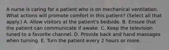 A nurse is caring for a patient who is on mechanical ventilation. What actions will promote comfort in this patient? (Select all that apply.) A. Allow visitors at the patient's bedside. B. Ensure that the patient can communicate if awake. C. Keep the television tuned to a favorite channel. D. Provide back and hand massages when turning. E. Turn the patient every 2 hours or more.