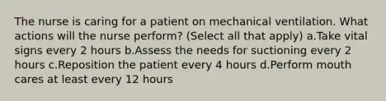 The nurse is caring for a patient on mechanical ventilation. What actions will the nurse perform? (Select all that apply) a.Take vital signs every 2 hours b.Assess the needs for suctioning every 2 hours c.Reposition the patient every 4 hours d.Perform mouth cares at least every 12 hours