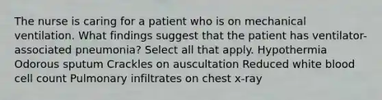 The nurse is caring for a patient who is on mechanical ventilation. What findings suggest that the patient has ventilator-associated pneumonia? Select all that apply. Hypothermia Odorous sputum Crackles on auscultation Reduced white blood cell count Pulmonary infiltrates on chest x-ray