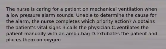 The nurse is caring for a patient on mechanical ventilation when a low pressure alarm sounds. Unable to determine the cause for the alarm, the nurse completes which priority action? A.obtains the patient's vital signs B.calls the physician C.ventilates the patient manually with an ambu-bag D.extubates the patient and places them on oxygen