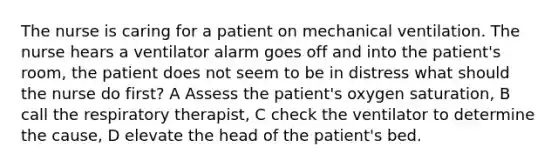 The nurse is caring for a patient on mechanical ventilation. The nurse hears a ventilator alarm goes off and into the patient's room, the patient does not seem to be in distress what should the nurse do first? A Assess the patient's oxygen saturation, B call the respiratory therapist, C check the ventilator to determine the cause, D elevate the head of the patient's bed.