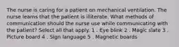 The nurse is caring for a patient on mechanical ventilation. The nurse learns that the patient is illiterate. What methods of communication should the nurse use while communicating with the patient? Select all that apply. 1 . Eye blink 2 . Magic slate 3 . Picture board 4 . Sign language 5 . Magnetic boards