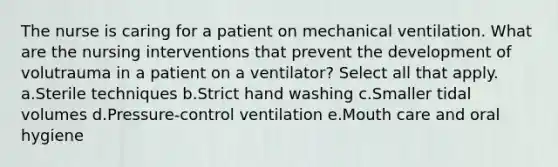 The nurse is caring for a patient on mechanical ventilation. What are the nursing interventions that prevent the development of volutrauma in a patient on a ventilator? Select all that apply. a.Sterile techniques b.Strict hand washing c.Smaller tidal volumes d.Pressure-control ventilation e.Mouth care and oral hygiene