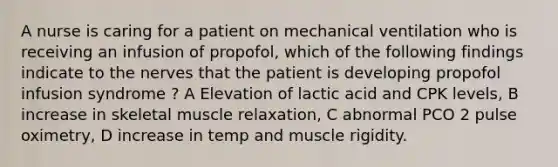 A nurse is caring for a patient on mechanical ventilation who is receiving an infusion of propofol, which of the following findings indicate to the nerves that the patient is developing propofol infusion syndrome ? A Elevation of lactic acid and CPK levels, B increase in skeletal muscle relaxation, C abnormal PCO 2 pulse oximetry, D increase in temp and muscle rigidity.