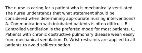 The nurse is caring for a patient who is mechanically ventilated. The nurse understands that what statement should be considered when determining appropriate nursing interventions? A. Communication with intubated patients is often difficult. B. Controlled ventilation is the preferred mode for most patients. C. Patients with chronic obstructive pulmonary disease wean easily from mechanical ventilation. D. Wrist restraints are applied to all patients to avoid self-extubation.