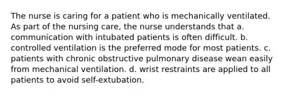 The nurse is caring for a patient who is mechanically ventilated. As part of the nursing care, the nurse understands that a. communication with intubated patients is often difficult. b. controlled ventilation is the preferred mode for most patients. c. patients with chronic obstructive pulmonary disease wean easily from mechanical ventilation. d. wrist restraints are applied to all patients to avoid self-extubation.