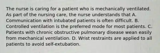 The nurse is caring for a patient who is mechanically ventilated. As part of the nursing care, the nurse understands that A. Communication with intubated patients is often difficult. B. Controlled ventilation is the preferred mode for most patients. C. Patients with chronic obstructive pulmonary disease wean easily from mechanical ventilation. D. Wrist restraints are applied to all patients to avoid self-extubation.