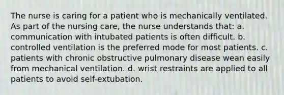 The nurse is caring for a patient who is mechanically ventilated. As part of the nursing care, the nurse understands that: a. communication with intubated patients is often difficult. b. controlled ventilation is the preferred mode for most patients. c. patients with chronic obstructive pulmonary disease wean easily from mechanical ventilation. d. wrist restraints are applied to all patients to avoid self-extubation.