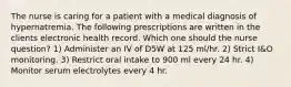 The nurse is caring for a patient with a medical diagnosis of hypernatremia. The following prescriptions are written in the clients electronic health record. Which one should the nurse question? 1) Administer an IV of D5W at 125 ml/hr. 2) Strict I&O monitoring. 3) Restrict oral intake to 900 ml every 24 hr. 4) Monitor serum electrolytes every 4 hr.