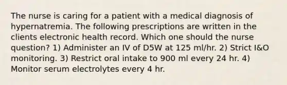 The nurse is caring for a patient with a medical diagnosis of hypernatremia. The following prescriptions are written in the clients electronic health record. Which one should the nurse question? 1) Administer an IV of D5W at 125 ml/hr. 2) Strict I&O monitoring. 3) Restrict oral intake to 900 ml every 24 hr. 4) Monitor serum electrolytes every 4 hr.