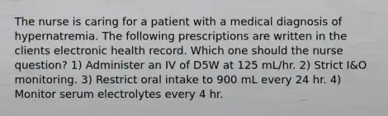 The nurse is caring for a patient with a medical diagnosis of hypernatremia. The following prescriptions are written in the clients electronic health record. Which one should the nurse question? 1) Administer an IV of D5W at 125 mL/hr. 2) Strict I&O monitoring. 3) Restrict oral intake to 900 mL every 24 hr. 4) Monitor serum electrolytes every 4 hr.