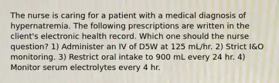 The nurse is caring for a patient with a medical diagnosis of hypernatremia. The following prescriptions are written in the client's electronic health record. Which one should the nurse question? 1) Administer an IV of D5W at 125 mL/hr. 2) Strict I&O monitoring. 3) Restrict oral intake to 900 mL every 24 hr. 4) Monitor serum electrolytes every 4 hr.