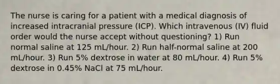 The nurse is caring for a patient with a medical diagnosis of increased intracranial pressure (ICP). Which intravenous (IV) fluid order would the nurse accept without questioning? 1) Run normal saline at 125 mL/hour. 2) Run half-normal saline at 200 mL/hour. 3) Run 5% dextrose in water at 80 mL/hour. 4) Run 5% dextrose in 0.45% NaCl at 75 mL/hour.