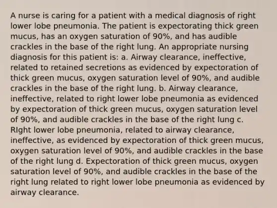 A nurse is caring for a patient with a medical diagnosis of right lower lobe pneumonia. The patient is expectorating thick green mucus, has an oxygen saturation of 90%, and has audible crackles in the base of the right lung. An appropriate nursing diagnosis for this patient is: a. Airway clearance, ineffective, related to retained secretions as evidenced by expectoration of thick green mucus, oxygen saturation level of 90%, and audible crackles in the base of the right lung. b. Airway clearance, ineffective, related to right lower lobe pneumonia as evidenced by expectoration of thick green mucus, oxygen saturation level of 90%, and audible crackles in the base of the right lung c. RIght lower lobe pneumonia, related to airway clearance, ineffective, as evidenced by expectoration of thick green mucus, oxygen saturation level of 90%, and audible crackles in the base of the right lung d. Expectoration of thick green mucus, oxygen saturation level of 90%, and audible crackles in the base of the right lung related to right lower lobe pneumonia as evidenced by airway clearance.