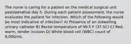 The nurse is caring for a patient on the medical surgical unit postoperative day 5. During each patient assessment, the nurse evaluates the patient for infection. Which of the following would be most indicative of infection? A) Presence of an indwelling urinary catheter B) Rectal temperature of 99.5 F (37.5C) C) Red, warm, tender incision D) White blood cell (WBC) count of 8,000/mL