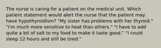 The nurse is caring for a patient on the medical unit. Which patient statement would alert the nurse that the patient may have hypothyroidism? "My sister has problems with her thyroid." "I'm much more sensitive to heat than others." "I have to add quite a bit of salt to my food to make it taste good." "I could sleep 12 hours and still be tired."