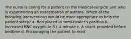 The nurse is caring for a patient on the medical-surgical unit who is experiencing an exacerbation of asthma. Which of the following interventions would be most appropriate to help the patient sleep? a. Bed placed in semi-Fowler's position b. Increased BNC oxygen to 5 L a minute c. A snack provided before bedtime d. Encouraging the patient to read