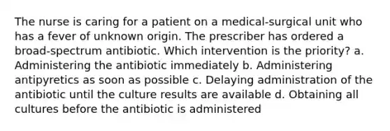 The nurse is caring for a patient on a medical-surgical unit who has a fever of unknown origin. The prescriber has ordered a broad-spectrum antibiotic. Which intervention is the priority? a. Administering the antibiotic immediately b. Administering antipyretics as soon as possible c. Delaying administration of the antibiotic until the culture results are available d. Obtaining all cultures before the antibiotic is administered