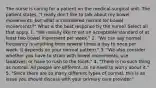 The nurse is caring for a patient on the medical-surgical unit. The patient states, "I really don't like to talk about my bowel movements, but what is considered normal for bowel movements?" What is the best response by the nurse? Select all that apply. 1. "We usually like to set an acceptable standard of at least two bowel movement per week." 2. "We can say normal frequency is anything from several times a day to once per week. It depends on your normal pattern." 3. "We also consider whether you have to strain with bowel movements, use laxatives, or have to rush to the toilet." 4. "There is no such thing as normal. All people are different, so no need to worry about it." 5. "Since there are so many different types of normal, this is an issue you should discuss with your primary care provider."