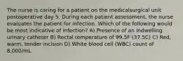 The nurse is caring for a patient on the medicalsurgical unit postoperative day 5. During each patient assessment, the nurse evaluates the patient for infection. Which of the following would be most indicative of infection? A) Presence of an indwelling urinary catheter B) Rectal temperature of 99.5F (37.5C) C) Red, warm, tender incision D) White blood cell (WBC) count of 8,000/mL