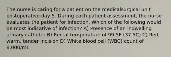 The nurse is caring for a patient on the medicalsurgical unit postoperative day 5. During each patient assessment, the nurse evaluates the patient for infection. Which of the following would be most indicative of infection? A) Presence of an indwelling urinary catheter B) Rectal temperature of 99.5F (37.5C) C) Red, warm, tender incision D) White blood cell (WBC) count of 8,000/mL