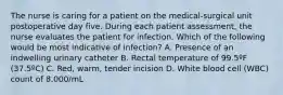 The nurse is caring for a patient on the medical-surgical unit postoperative day five. During each patient assessment, the nurse evaluates the patient for infection. Which of the following would be most indicative of infection? A. Presence of an indwelling urinary catheter B. Rectal temperature of 99.5ºF (37.5ºC) C. Red, warm, tender incision D. White blood cell (WBC) count of 8,000/mL