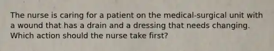 The nurse is caring for a patient on the medical-surgical unit with a wound that has a drain and a dressing that needs changing. Which action should the nurse take first?