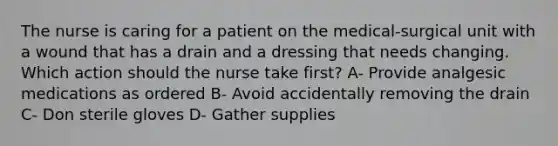 The nurse is caring for a patient on the medical-surgical unit with a wound that has a drain and a dressing that needs changing. Which action should the nurse take first? A- Provide analgesic medications as ordered B- Avoid accidentally removing the drain C- Don sterile gloves D- Gather supplies