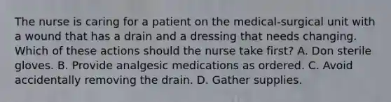 The nurse is caring for a patient on the medical-surgical unit with a wound that has a drain and a dressing that needs changing. Which of these actions should the nurse take first? A. Don sterile gloves. B. Provide analgesic medications as ordered. C. Avoid accidentally removing the drain. D. Gather supplies.