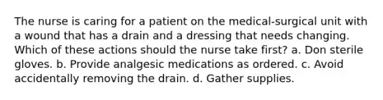 The nurse is caring for a patient on the medical-surgical unit with a wound that has a drain and a dressing that needs changing. Which of these actions should the nurse take first? a. Don sterile gloves. b. Provide analgesic medications as ordered. c. Avoid accidentally removing the drain. d. Gather supplies.