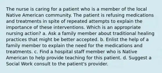 The nurse is caring for a patient who is a member of the local Native American community. The patient is refusing medications and treatments in spite of repeated attempts to explain the importance of these interventions. Which is an appropriate nursing action? a. Ask a family member about traditional healing practices that might be better accepted. b. Enlist the help of a family member to explain the need for the medications and treatments. c. Find a hospital staff member who is Native American to help provide teaching for this patient. d. Suggest a Social Work consult to the patient's provider.