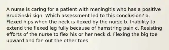 A nurse is caring for a patient with meningitis who has a positive Brudzinski sign. Which assessment led to this conclusion? a. Flexed hips when the neck is flexed by the nurse b. Inability to extend the flexed leg fully because of hamstring pain c. Resisting efforts of the nurse to flex his or her neck d. Flexing the big toe upward and fan out the other toes