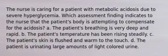 The nurse is caring for a patient with metabolic acidosis due to severe hyperglycemia. Which assessment finding indicates to the nurse that the patient's body is attempting to compensate for the acidosis? a. The patient's breathing is very deep and rapid. b. The patient's temperature has been rising steadily. c. The patient's skin is flushed and warm to the touch. d. The patient is urinating large amounts of light colored urine.