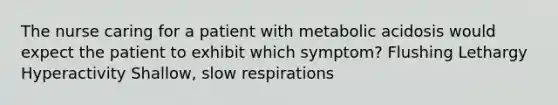 The nurse caring for a patient with metabolic acidosis would expect the patient to exhibit which symptom? Flushing Lethargy Hyperactivity Shallow, slow respirations