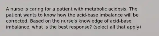 A nurse is caring for a patient with metabolic acidosis. The patient wants to know how the acid-base imbalance will be corrected. Based on the nurse's knowledge of acid-base imbalance, what is the best response? (select all that apply)