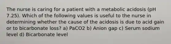 The nurse is caring for a patient with a metabolic acidosis (pH 7.25). Which of the following values is useful to the nurse in determining whether the cause of the acidosis is due to acid gain or to bicarbonate loss? a) PaCO2 b) Anion gap c) Serum sodium level d) Bicarbonate level