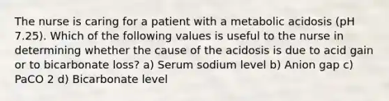 The nurse is caring for a patient with a metabolic acidosis (pH 7.25). Which of the following values is useful to the nurse in determining whether the cause of the acidosis is due to acid gain or to bicarbonate loss? a) Serum sodium level b) Anion gap c) PaCO 2 d) Bicarbonate level