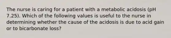 The nurse is caring for a patient with a metabolic acidosis (pH 7.25). Which of the following values is useful to the nurse in determining whether the cause of the acidosis is due to acid gain or to bicarbonate loss?