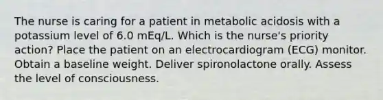 The nurse is caring for a patient in metabolic acidosis with a potassium level of 6.0 mEq/L. Which is the nurse's priority action? Place the patient on an electrocardiogram (ECG) monitor. Obtain a baseline weight. Deliver spironolactone orally. Assess the level of consciousness.