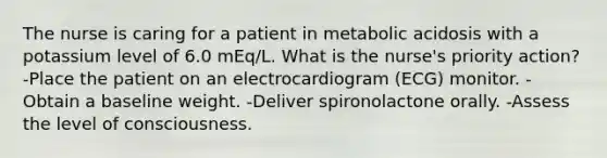 The nurse is caring for a patient in metabolic acidosis with a potassium level of 6.0 mEq/L. What is the nurse's priority action? -Place the patient on an electrocardiogram (ECG) monitor. -Obtain a baseline weight. -Deliver spironolactone orally. -Assess the level of consciousness.